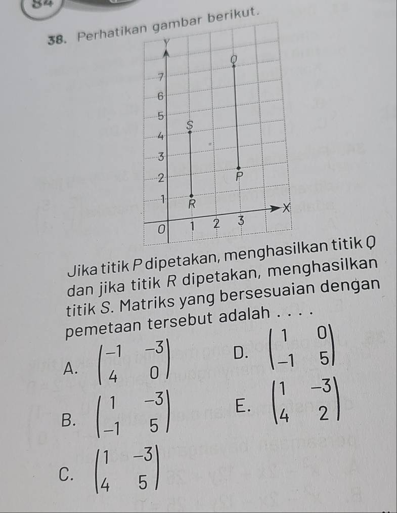 84
38. Perhatikan gambar berikut.
Jika titik P dipetakan, menlkan titik Q
dan jika titik R dipetakan, menghasilkan
titik S. Matriks yang bersesuaian dengan
pemetaan tersebut adalah . . . .
A. beginpmatrix -1&-3 4&0endpmatrix D. beginpmatrix 1&0 -1&5endpmatrix
B. beginpmatrix 1&-3 -1&5endpmatrix E. beginpmatrix 1&-3 4&2endpmatrix
C. beginpmatrix 1&-3 4&5endpmatrix