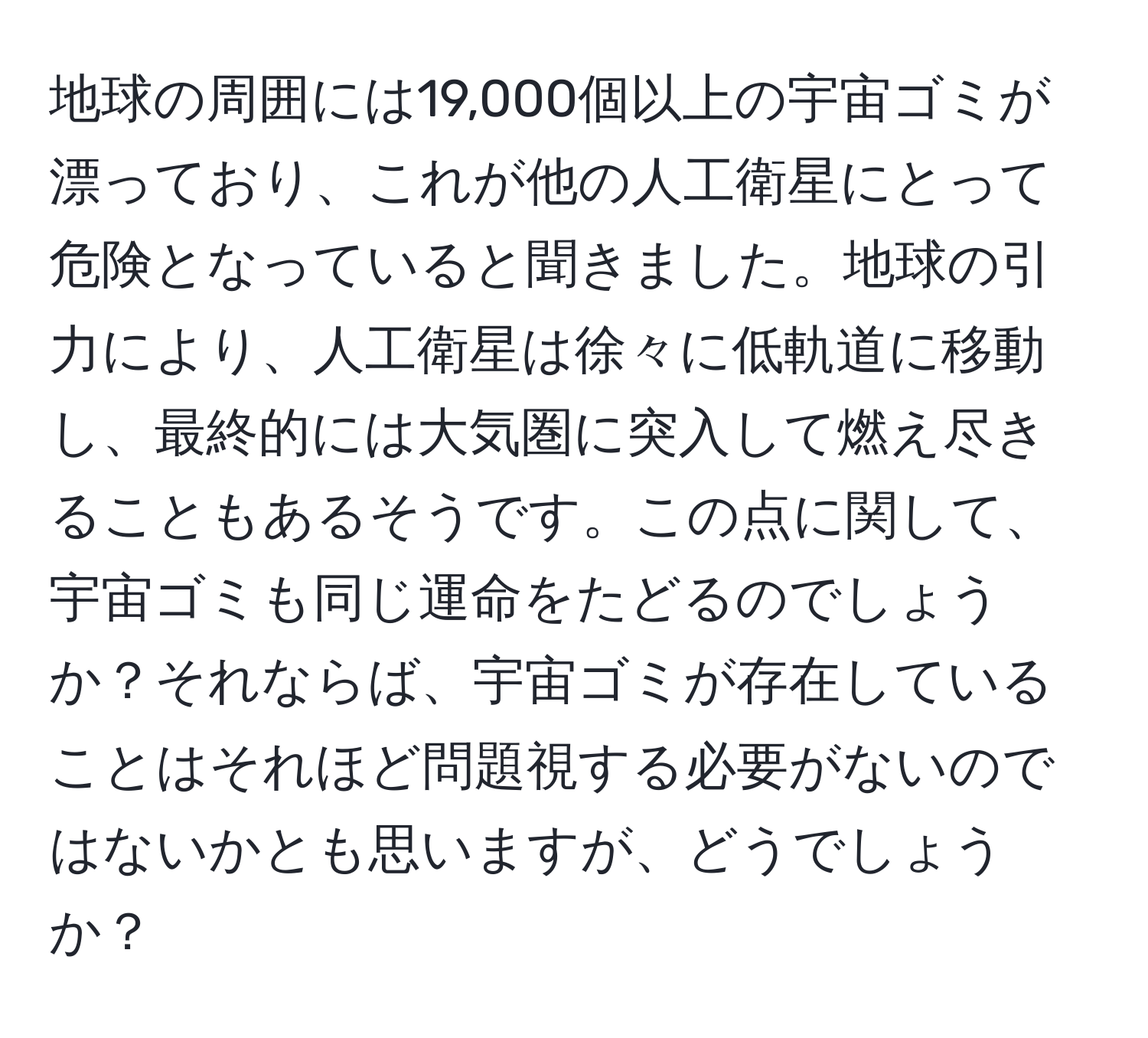 地球の周囲には19,000個以上の宇宙ゴミが漂っており、これが他の人工衛星にとって危険となっていると聞きました。地球の引力により、人工衛星は徐々に低軌道に移動し、最終的には大気圏に突入して燃え尽きることもあるそうです。この点に関して、宇宙ゴミも同じ運命をたどるのでしょうか？それならば、宇宙ゴミが存在していることはそれほど問題視する必要がないのではないかとも思いますが、どうでしょうか？