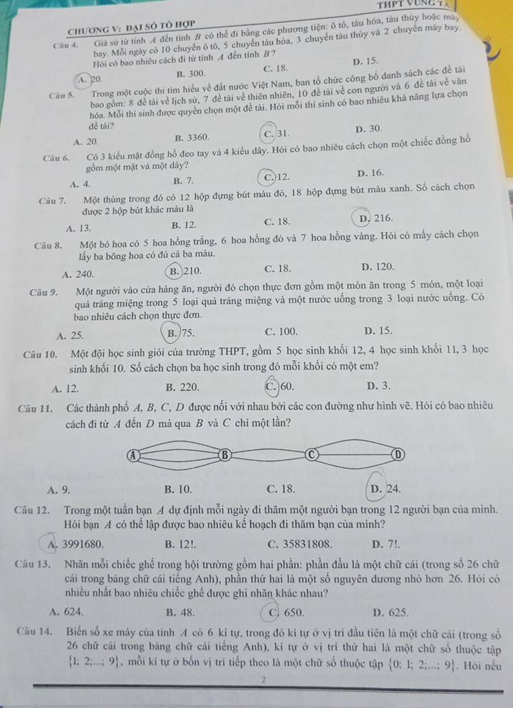 THPT VUNG TX
chương V: đại Số tô hợp
Câu 4. Giả sử từ tỉnh A đến tỉnh B cô thể đi bằng các phương tiện: ô tô, tàu hỏa, tàu thủy hoặc máy
bay. Mỗi ngày có 10 chuyển ô tô, 5 chuyến tàu hòa, 3 chuyển tàu thủy và 2 chuyến máy bay
Hỏi có bao nhiều cách đí từ tỉnh A đến tỉnh B ?
A. 20. B. 300. C. 18. D. 15.
Câu S.  Trong một cuộc thí tìm hiểu về đất nước Việt Nam, ban tổ chức công bố danh sách các đề tài
bao gồm: 8 đề tài về lịch sử, 7 đề tài về thiên nhiên, 10 đề tải về con người và 6 đề tài về văn
hóa. Mỗi thí sinh được quyền chọn một đề tài. Hói mỗi thí sinh có bao nhiều khả năng lựa chọn
đề tài?
A. 20. B. 3360. C. /31. D. 30.
Câu 6. Có 3 kiểu mặt đồng hồ đeo tay và 4 kiểu dây. Hỏi có bao nhiêu cách chọn một chiếc đồng hồ
gồm một mật và một đây?
A. 4. B. 7. C.)12. D. 16.
Câu 7. Một thùng trong đó có 12 hộp đựng bút màu đỏ, 18 hộp đựng bút màu xanh. Số cách chọn
được 2 hộp bút khác màu là
A. 13. B. 12. C. 18. D. 216.
Câu 8. Một bó hoa có 5 hoa hồng trắng, 6 hoa hồng đỏ và 7 hoa hồng vàng. Hỏi có mấy cách chọn
lấy ba bông hoa có đủ cả ba màu.
A. 240. B. 210. C. 18. D. 120.
Câu 9. Một người vào cửa hàng ăn, người đó chọn thực đơn gồm một món ăn trong 5 món, một loại
quả trảng miệng trong 5 loại quả tráng miệng và một nước uống trong 3 loại nước uống. Có
bao nhiêu cách chọn thực đơn.
A. 25. B.)75. C. 100. D. 15.
Câu 10. Một đội học sinh giỏi của trường THPT, gồm 5 học sinh khối 12, 4 học sinh khối 11, 3 học
sinh khối 10. Số cách chọn ba học sinh trong đó mỗi khối có một em?
A. 12. B. 220. C. 60. D. 3.
Câu 11. Các thành phố A, B, C, D được nổi với nhau bởi các con đường như hình vẽ. Hỏi có bao nhiêu
cách đi từ A đến D mà qua B và C chi một lần?
A. 9.
Câu 12. Trong một tuần bạn A dự định mỗi ngày đi thăm một người bạn trong 12 người bạn của mình.
Hỏi bạn A có thể lập được bao nhiêu kể hoạch đi thăm bạn của mình?
A. 3991680. B. 12!. C. 35831808. D. 7!.
Câu 13. Nhãn mỗi chiếc ghế trong hội trường gồm hai phần: phần đầu là một chữ cái (trong số 26 chữ
cái trong bảng chữ cái tiếng Anh), phần thứ hai là một số nguyên dương nhỏ hơn 26. Hỏi có
nhiều nhất bao nhiêu chiếc ghế được ghi nhãn khác nhau?
A. 624. B. 48. C. 650. D. 625.
Câu 14. Biến số xe máy của tỉnh A có 6 kí tự, trong đó kí tự ở vị trí đầu tiên là một chữ cái (trong số
26 chữ cái trong bảng chữ cái tiếng Anh), kí tự ở vị trí thứ hai là một chữ số thuộc tập
 1;2;...;9 , mỗi kí tự ở bốn vị trí tiếp theo là một chữ số thuộc tập  0:1;2;...;9.Hội nều
2