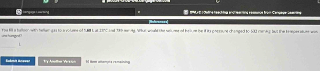 Cengage Learning × C OWLv2 | Online teaching and learning resource from Cengage Learning 
[References 
You fill a balloon with helium gas to a volume of 1.68 L at 23°C and 789 mmHg. What would the volume of helium be if its pressure changed to 632 mmHg but the temperature was 
unchanged? 
Submit Answer Try Another Version 10 item attempts remaining