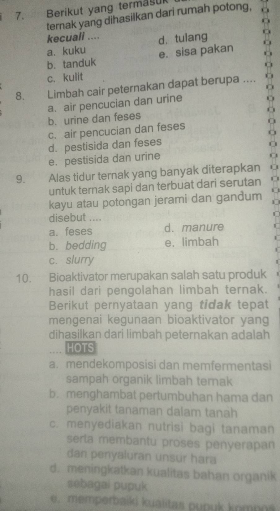 Berikut yang termasul
ternak yang dihasilkan dari rumah potong,
kecuali ....
dà tulang
a. kuku
b.tanduk e. sisa pakan
c.kulit
8. Limbah cair peternakan dapat berupa ....
a. air pencucian dan urine
b. urine dan feses
c. air pencucian dan feses
d. pestisida dan feses
e. pestisida dan urine
9. w Alas tidur ternak yang banyak diterapkan
untuk ternak sapi dan terbuat dari serutan
kayu atau potongan jerami dan gandum
disebut ....
a. feses d. manure
b.bedding e. limbah
c. slurry
10. Bioaktivator merupakan salah satu produk
hasil dari pengolahan limbah ternak.
Berikut pernyataan yang tidak tepat
mengenai kegunaan bioaktivator yang
dihasilkan dari limbah peternakan adalah
HOTS
a. mendekomposisi dan memfermentasi
sampah organik limbah ternak
b. menghambat pertumbuhan hama dan
penyakit tanaman dalam tanah
c. menyediakan nutrisi bagi tanaman
serta membantu proses penyerapan
dan penyaluran unsur hara
d. meningkatkan kualitas bahan organik
sebagai pupuk
e. memperbaiki kualitas pupuk kompos