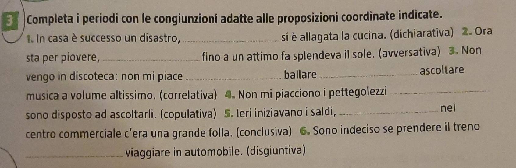 Completa i periodi con le congiunzioni adatte alle proposizioni coordinate indicate. 
In casa è successo un disastro,_ 
si è allagata la cucina. (dichiarativa) 2. Ora 
sta per piovere,_ 
fino a un attimo fa splendeva il sole. (avversativa) 3. Non 
vengo in discoteca: non mi piace_ ballare_ 
ascoltare 
musica a volume altissimo. (correlativa) 4. Non mi piacciono i pettegolezzi_ 
sono disposto ad ascoltarli. (copulativa) 5. Ieri iniziavano i saldi,_ 
nel 
centro commerciale c’era una grande folla. (conclusiva) 6. Sono indeciso se prendere il treno 
_viaggiare in automobile. (disgiuntiva)