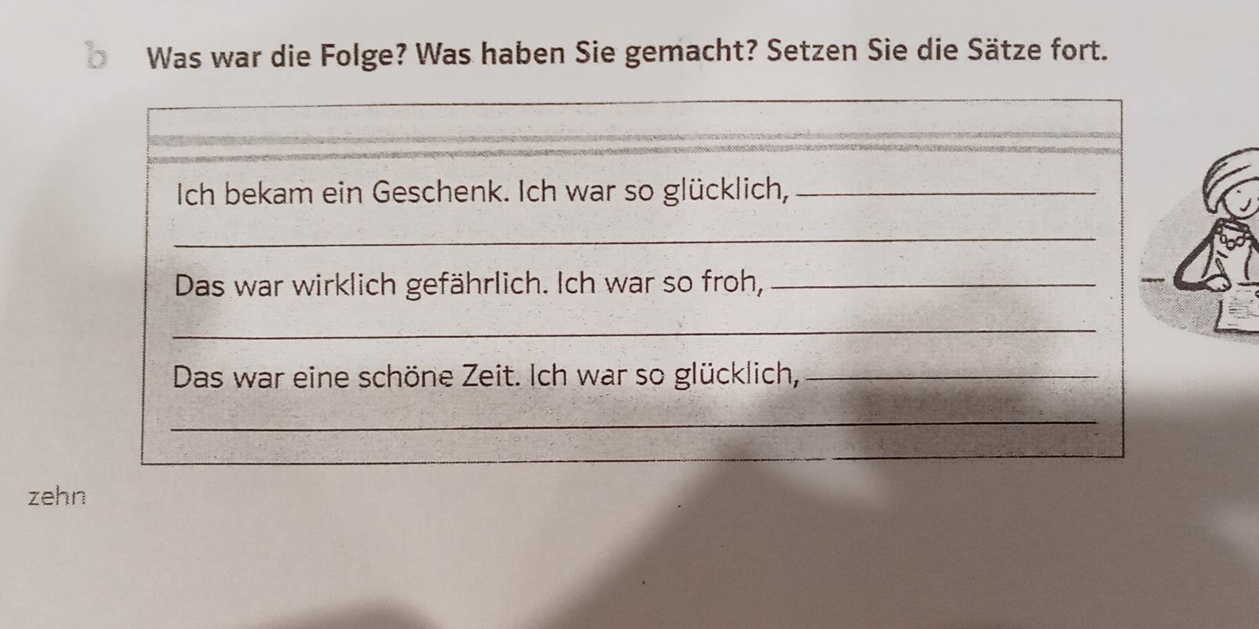 Was war die Folge? Was haben Sie gemacht? Setzen Sie die Sätze fort. 
Ich bekam ein Geschenk. Ich war so glücklich,_ 
_ 
Das war wirklich gefährlich. Ich war so froh,_ 
_ 
Das war eine schöne Zeit. Ich war so glücklich,_ 
_ 
zehn