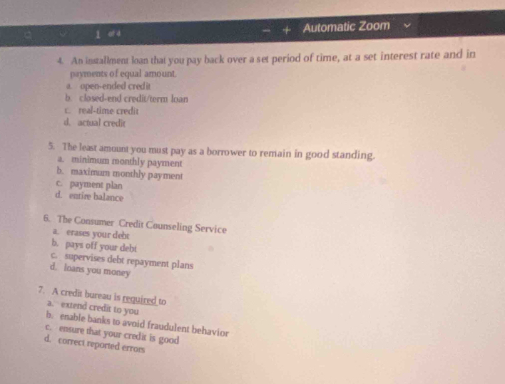 of 4 Automatic Zoom
4. An installment loan that you pay back over a set period of time, at a set interest rate and in
payments of equal amount.
a. open-ended cred it
b. closed-end credit/term loan
c. real-time credit
d. actual credit
5. The least amount you must pay as a borrower to remain in good standing.
a. minimum monthly payment
b. maximum monthly payment
c. payment plan
d. entire balance
6. The Consumer Credit Counseling Service
a. erases your debt
b. pays off your debt
c. supervises debt repayment plans
d. loans you money
7. A credit bureau is required to
a. extend credit to you
b. enable banks to avoid fraudulent behavior
c. ensure that your credit is good
d. correct reported errors