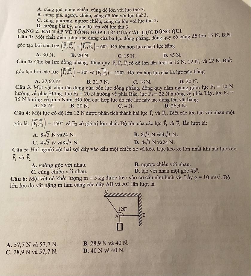 A. cùng giá, cùng chiều, cùng độ lớn với lực thứ 3.
B. cùng giá, ngược chiều, cùng độ lớn với lực thứ 3.
C. cùng phương, ngược chiều, cùng độ lớn với lực thứ 3.
D. hướng bất kỳ, cùng độ lớn với lực thứ 3.
Dang 2: bài Tạp về tổng hợp lực của các lực đòng qui
Cầu 1: Một chất điểm chịu tác dụng của ba lực đồng phẳng, đồng quy có cùng độ lớn 15 N. Biết
góc tạo bởi các lực (widehat F_1,widehat F_2)=(widehat F_2,widehat F_3)=60°. Độ lớn hợp lực của 3 lực bằng
A. 30 N. B. 20 N. C. 15 N. D. 45 N.
Câu 2: Cho ba lực đồng phẳng, đồng quy vector F_1,vector F_2,vector F_3 có độ lớn lần lượt là 16 N, 12 N, và 12 N. Biết
góc tạo bởi các lực (widehat F_1,widehat F_2)=30° và (widehat F_2,vector F_3)=120°. Độ lớn hợp lực của ba lực này bằng
A. 27,62 N. B. 31,7 N. C. 16 N. D. 20 N.
Câu 3: Một vật chịu tác dụng của bốn lực đồng phẳng, đồng quy nằm ngang gồm lực F_1=10N
hướng về phía Đông, lực F_2=20N hướng về phía Bắc, lực F_3=22N hướng ve phía Tây, lực F_4=
36 N hướng về phía Nam. Độ lớn của hợp lực do các lực này tác dụng lên vật bằng
A. 28 N. B. 20 N. C. 4 N. D. 26,4 N.
Câu 4: Một lực có độ lớn 12 N được phân tích thành hai lực vector F_1 và vector F_2. Biết các lực tạo với nhau một
góc là: (widehat F_1,widehat F_2)=150° và F_2 có giá trị lớn nhất. Độ lớn của các lực vector F_1 và vector F_2 lần lượt là:
A. 8sqrt(3)N v 24N. B. 8sqrt(3)N và 4sqrt(3)N.
C. 4sqrt(3)N và 8sqrt(3)N. D. 4sqrt(3)N và 24N.
Câu 5: Hai người cột hai sợi dây vào đầu một chiếc xe và kéo. Lực kéo xe lớn nhất khi hai lực kéo
vector F_1 và vector F_2
A. vuông góc với nhau. B. ngược chiều với nhau.
C. cùng chiều với nhau. D. tạo với nhau một góc 45^0.
Câu 6: Một vật có khổi lượng m=5kg được treo vào cơ cấu như hình vẽ. Lấy g=10m/s^2. Độ
lớn lực do vật nặng m làm căng các dây AB và AC lần lượt là
A. 57,7 N và 57,7 N. B. 28,9 N và 40 N.
C. 28,9 N và 57,7 N. D. 40 N và 40 N.