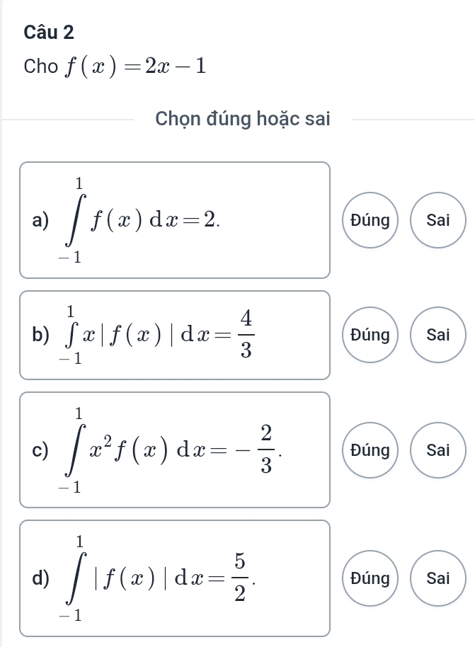 Cho f(x)=2x-1
Chọn đúng hoặc sai
a) ∈tlimits _(-1)^1f(x)dx=2. Đúng Sai
b) ∈tlimits _(-1)^1x|f(x)|dx= 4/3  Đúng Sai
c) ∈tlimits _(-1)^1x^2f(x)dx=- 2/3 . Đúng Sai
d) ∈tlimits _(-1)^1|f(x)|dx= 5/2 . Đúng Sai