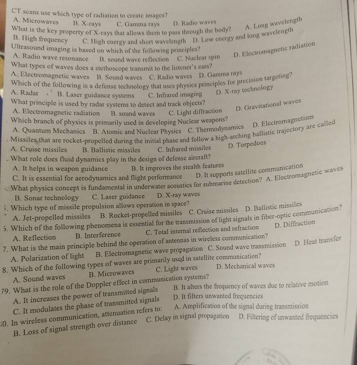 CT scans use which type of radiation to create images?
A. Microwaves B. X-rays C. Gamma rays D. Radio waves
What is the key property of X-rays that allows them to pass through the body? A. Long wavelength
B. High frequency C. High energy and short wavelength D. Low energy and long wavelength
Ultrasound imaging is based on which of the following principles?
A. Radio wave resonance B. sound wave reflection C. Nuclear spin D. Electromagnetic radiation
What types of waves does a stethoscope transmit to the listener's ears?
A. Electromagnetic waves B. Sound waves C. Radio waves D. Gamma rays
Which of the following is a defense technology that uses physics principles for precision targeting?
A. Radar B. Laser guidance systems C. Infrared imaging D. X-ray technology
What principle is used by radar systems to detect and track objects?
A. Electromagnetic radiation B. sound waves C. Light diffraction D. Gravitational waves
Which branch of physics is primarily used in developing Nuclear weapons?
A. Quantum Mechanics B. Atomic and Nuclear Physics C. Thermodynamics D. Electromagnetism
Missiles that are rocket-propelled during the initial phase and follow a high-arching ballistic trajectory are called
A. Cruise missiles B. Ballistic missiles C. Infrared missiles D. Torpedoes
. What role does fluid dynamics play in the design of defense aircraft?
A. It helps in weapon guidance B. It improves the stealth features
C. It is essential for aerodynamics and flight performance D. It supports satellite communication
What physics concept is fundamental in underwater acousties for submarine detection? A. Electromagnetic waves
B. Sonar technology C. Laser guidance D. X-ray waves
5. Which type of missile propulsion allows operation in space?
A. Jet-propelled missiles B. Rocket-propelled missiles C. Cruise missiles D. Ballistic missiles
5. Which of the following phenomena is essential for the transmission of light signals in fiber-optic communication?
A. Reflection B. Interference C. Total internal reflection and refraction D. Diffraction
7. What is the main principle behind the operation of antennas in wireless communication?
A. Polarization of light B. Electromagnetic wave propagation C. Sound wave transmission D. Heat transfer
8. Which of the following types of waves are primarily used in satellite communication?
A. Sound waves B. Microwaves C. Light waves D. Mechanical waves
79. What is the role of the Doppler effect in communication systems? B. It alters the frequency of waves due to relative motion
A. It increases the power of transmitted signals
C. It modulates the phase of transmitted signals D. It filters unwanted frequencies
;0. In wireless communication, attenuation refers to: A. Amplification of the signal during transmission
B. Loss of signal strength over distance C. Delay in signal propagation D. Filtering of unwanted frequencies