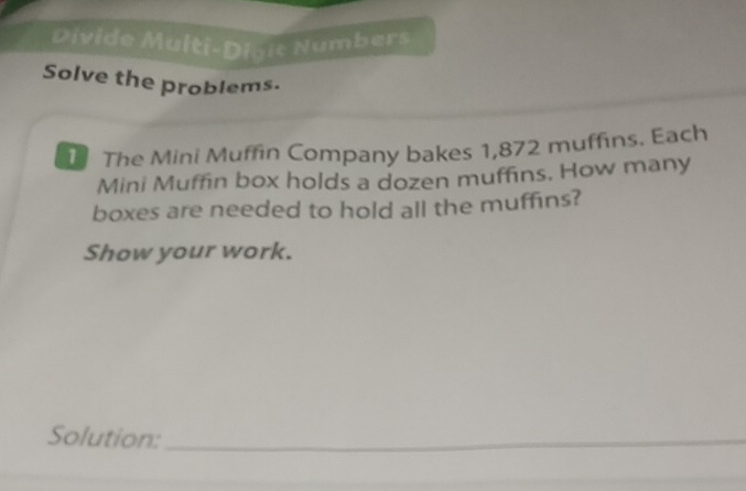 Divide Multi-Dioie Numbers 
Solve the problems. 
I The Mini Muffin Company bakes 1,872 muffins. Each 
Mini Muffin box holds a dozen muffins. How many 
boxes are needed to hold all the muffins? 
Show your work. 
Solution:_