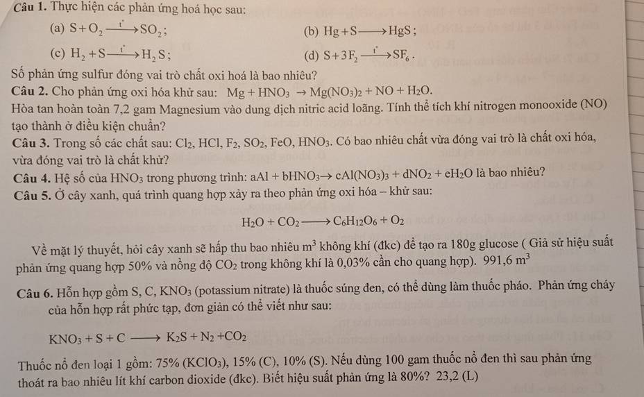 Thực hiện các phản ứng hoá học sau:
(a) S+O_2to SO_2; (b) Hg+Sto HgS;
(c) H_2+Sto SH_2S; (d) S+3F_2xrightarrow iSF_6.
Số phản ứng sulfur đóng vai trò chất oxi hoá là bao nhiêu?
Câu 2. Cho phản ứng oxi hóa khử sau: Mg+HNO_3to Mg(NO_3)_2+NO+H_2O.
Hòa tan hoàn toàn 7,2 gam Magnesium vào dung dịch nitric acid loãng. Tính thể tích khí nitrogen monooxide (NO)
tạo thành ở điều kiện chuẩn?
Câu 3. Trong số các chất sau: Cl_2,HCl,F_2,SO_2 , FeO, HNO_3. Có bao nhiêu chất vừa đóng vai trò là chất oxi hóa,
vừa đóng vai trò là chất khử?
Câu 4. Hệ số của HNO_3 trong phương trình: aAl+bHNO_3to cAl(NO_3)_3+dNO_2+eH_2O là bao nhiêu?
Câu 5. Ở cây xanh, quá trình quang hợp xảy ra theo phản ứng oxi hóa - khử sau:
H_2O+CO_2to C_6H_12O_6+O_2
Về mặt lý thuyết, hỏi cây xanh sẽ hấp thu bao nhiêu m^3 không khí (đkc) để tạo ra 180g glucose ( Giả sử hiệu suất
phản ứng quang hợp 50% và nồng độ CO_2 trong không khí là 0,03% cần cho quang hợp). 991,6m^3
Câu 6. Hỗn hợp gồm S, C,KNO_3 (potassium nitrate) là thuốc súng đen, có thể dùng làm thuốc pháo. Phản ứng cháy
của hỗn hợp rất phức tạp, đơn giản có thể viết như sau:
KNO_3+S+Cto K_2S+N_2+CO_2
Thuốc nổ đen loại 1 gồm: 75% (KClO_3) , 15% (C), 10% (S). Nếu dùng 100 gam thuốc nổ đen thì sau phản ứng
thoát ra bao nhiêu lít khí carbon dioxide (đkc). Biết hiệu suất phản ứng là 80%? 23,2 (L)