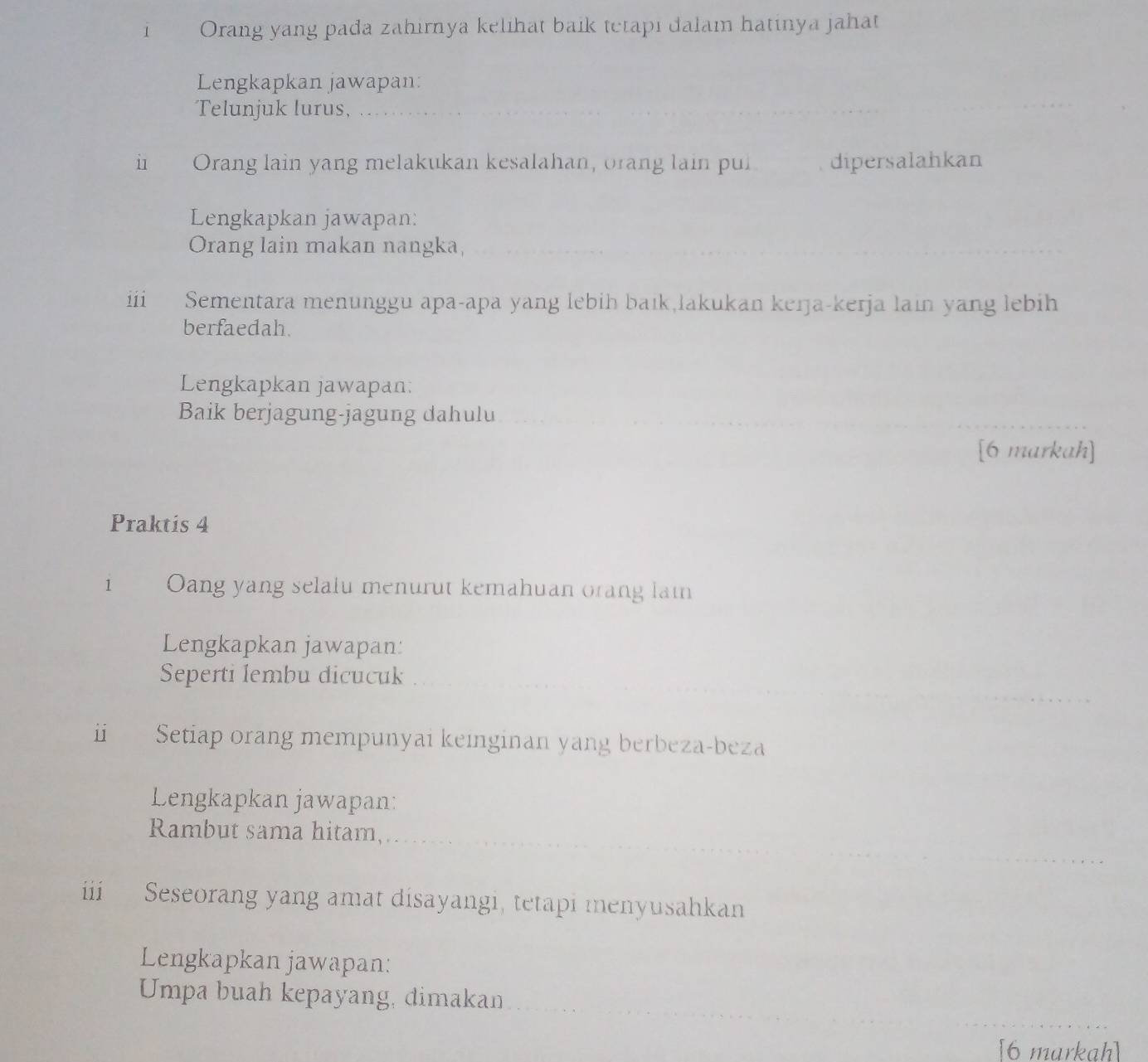 Orang yang pada zahirnya kelihat baik tetapi dalam hatinya jahat 
Lengkapkan jawapan: 
Telunjuk lurus, 
i Orang lain yang melakukan kesalahan, orang lain pul dipersalahkan 
Lengkapkan jawapan: 
Orang lain makan nangka, 
iii Sementara menunggu apa-apa yang lebih baik,lakukan kerja-kerja lain yang lebih 
berfaedah. 
Lengkapkan jawapan: 
Baik berjagung-jagung dahulu 
[6 markah] 
Praktis 4 
1 Oang yang selalu menurut kemahuan orang lai 
Lengkapkan jawapan: 
Seperti lembu dicucuk 
ii Setiap orang mempunyai keinginan yang berbeza-beza 
Lengkapkan jawapan: 
Rambut sama hitam, 
iii Seseorang yang amat disayangi, tetapi menyusahkan 
Lengkapkan jawapan: 
Umpa buah kepayang, dimakan 
[6 markah]