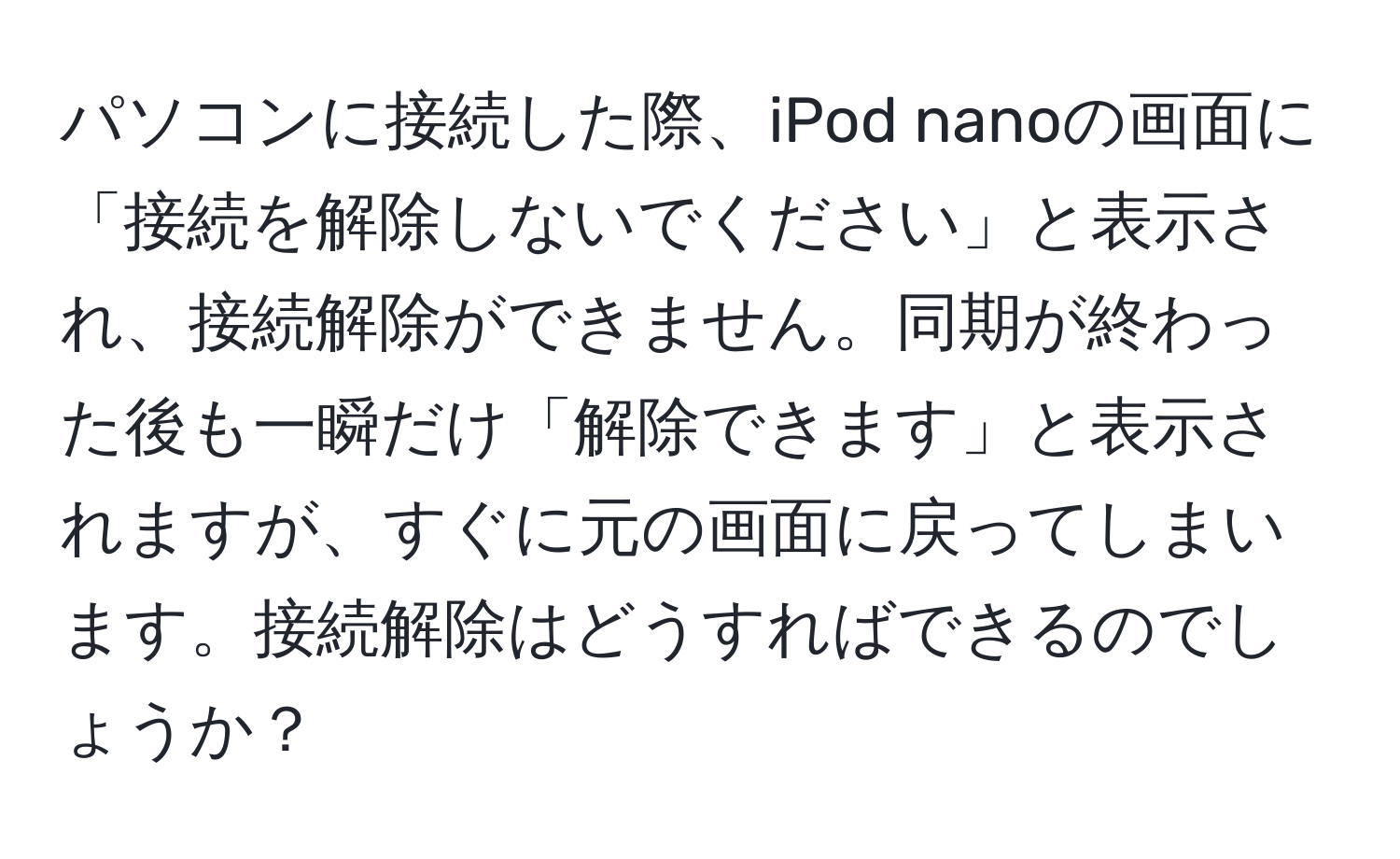 パソコンに接続した際、iPod nanoの画面に「接続を解除しないでください」と表示され、接続解除ができません。同期が終わった後も一瞬だけ「解除できます」と表示されますが、すぐに元の画面に戻ってしまいます。接続解除はどうすればできるのでしょうか？