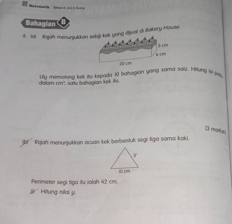 Matematik Tahun 4 Unit 6 Ruang 
Bahagian 
4. (a) Rajah menunjukkan yang dijual di Bakery House. 
Lily memotong kek itu kepada 10 bahagian yang sama saiz. Hitung isi padu, 
dalam cm^3 , satu bahagian kek itu. 
[3 markah] 
(b) Rajah menunjukkan acuan kek berbentuk segi tiga sama kaki. 
Perimeter segi tiga itu ialah 42 cm. 
(i) Hitung nilai y.