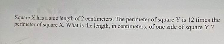 Square X has a side length of 2 centimeters. The perimeter of square Y is 12 times the 
perimeter of square X. What is the length, in centimeters, of one side of square Y ?