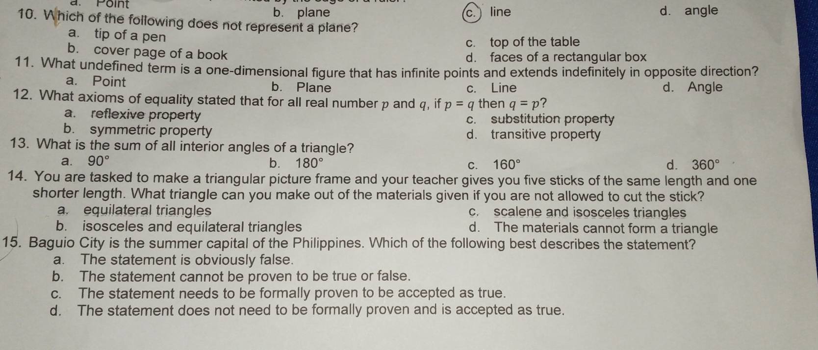 a. Point
b. plane c. line dà angle
10. Which of the following does not represent a plane?
a. tip of a pen
c. top of the table
b. cover page of a book d. faces of a rectangular box
11. What undefined term is a one-dimensional figure that has infinite points and extends indefinitely in opposite direction?
a. Point b. Plane c. Line d. Angle
12. What axioms of equality stated that for all real number p and q, if p=q then q=p ?
a. reflexive property c. substitution property
b. symmetric property d. transitive property
13. What is the sum of all interior angles of a triangle?
a. 90° b. 180° C. 160° d. 360°
14. You are tasked to make a triangular picture frame and your teacher gives you five sticks of the same length and one
shorter length. What triangle can you make out of the materials given if you are not allowed to cut the stick?
a. equilateral triangles c. scalene and isosceles triangles
b. isosceles and equilateral triangles d. The materials cannot form a triangle
15. Baguio City is the summer capital of the Philippines. Which of the following best describes the statement?
a. The statement is obviously false.
b. The statement cannot be proven to be true or false.
c. The statement needs to be formally proven to be accepted as true.
d. The statement does not need to be formally proven and is accepted as true.