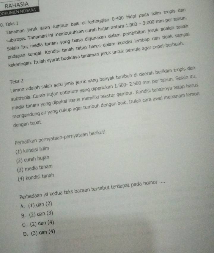 RAHASIA
DOKÜMEN NEGARA
Tanaman jeruk akan tumbuh baik di ketinggian 0-400 Mdpl pada iklim tropis dan
0. Teks 1
subtropis. Tanaman ini membutuhkan curah hujan antara 1.000 - 3.000 mm per tahun.
Selain itu, media tanam yang biasa digunakan dalam pembibitan jeruk adalah tanah
endapan sungai. Kondisi tanah tetap harus dalam kondisi lembap dan tidak sampai
kekeringan. Itulah syarat budidaya tanaman jeruk untuk pemula agar cepat berbuah.
Lemon adalah salah satu jenis jeruk yang banyak tumbuh di daerah beriklim tropis dan
Teks 2
subtropis. Curah hujan optimum yang diperlukan 1.500- 2.500 mm per tahun. Selain itu,
media tanam yang dipakai harus memiliki tekstur gembur. Kondisi tanahnya tetap harus
mengandung air yang cukup agar tumbuh dengan baik. Itulah cara awal menanam lemon
dengan tepat.
Perhatikan pernyataan-pernyataan berikut!
(1) kondisi iklin
(2) curah hujan
(3) media tanam
(4) kondisi tanah
Perbedaan isi kedua teks bacaan tersebut terdapat pada nomor ....
A. (1) dan (2)
B. (2) dan (3)
C. (2) dan (4)
D. (3) dan (4)