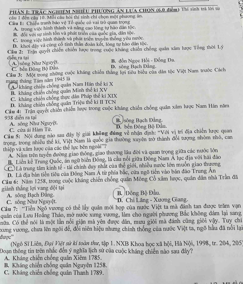 PHÀN I: TRÁC NGHIỆM NHIÊU PHƯƠNG ÁN LựA CHON (6.0 điểm) Thí sinh trả lời từ
câu 1 đến câu 10. Mỗi câu hỏi thí sinh chỉ chọn một phương án.
Câu 1: Chiến tranh bảo vệ Tổ quốc có vai trò quan trọng
A. trong việc hình thành và nâng cao lòng tự hào dân tộc.
B. đối với sự sinh tồn và phát triển của quốc gia, dân tộc.
C. trong việc hình thành và phát triển truyền thống yêu nước.
D. khơi dây và củng cố tinh thần đoàn kết, lòng tự hào dân tộc.
Câu 2: Trận quyết chiến chiến lược trong cuộc kháng chiến chống quân xâm lược Tống thời Lý
diễn ra tại
A sông Như Nguyệt. B. đồn Ngọc Hồi - Đống Đa.
C. bến Đông Bộ Đầu. D. sông Bạch Đằng.
Câu 3: Một trong những cuộc kháng chiến thắng lợi tiêu biểu của dân tộc Việt Nam trước Cách
mạng tháng Tám năm 1945 là
A kháng chiến chống quân Nam Hán thế ki X
B. kháng chiến chống quân Minh thế ki XV
C. kháng chiến chống thực dân Pháp thế ki XIX
D. kháng chiến chống quân Triệu thế kỉ II TCN
Câu 4: Trận quyết chiến chiến lược trong cuộc kháng chiến chống quân xâm lược Nam Hán năm
938 diễn ra tại
A. sông Như Nguyệt. B sông Bạch Đằng.
C. cửa ải Hàm Tử. D. bến Đông Bộ Đầu.
Câu 5: Nội dung nào sau đây lý giải khộng đúng về nhận định: “Với vị trí địa chiến lược quan
trọng, trong nhiều thế ki, Việt Nam là quốc gia thường xuyên trở thành đối tượng nhòm nhó, can
thiệp và xâm lược của các thế lực bên ngoài'?
A. Nằm trên tuyến đường giao thông, giao thương lậu đời và quan trọng giữa các nước lớn
B. Liền kề Trung Quốc, án ngữ biển Đông, là cầu nối giữa Đông Nam Á lục địa với hải đảo
C Là trung tâm kinh tế - tài chính duy nhất của thế giới, nhiều nước lớn muốn giao thương
D. Là địa bàn tiền tiêu của Đông Nam Á từ phía bắc, cửa ngõ tiến vào bán đảo Trung Ấn
Câu 6: Năm 1258, trong cuộc kháng chiến chống quân Mông Cổ xâm lược, quân dân nhà Trần đã
giành thắng lợi vang dội tại
A. sông Bạch Đằng. B Đông Bộ Đầu.
C. sông Như Nguyệt. D. Chi Lăng - Xương Giang.
Câu 7: “Tiền Ngô vương có thể lấy quân mới họp của nước Việt ta mà đánh tan được trăm vạn
quân của Lưu Hoằng Tháo, mở nước xưng vương, làm cho người phương Bắc không dám lại sang
hữa. Có thể nói là một lần nổi giận mà yên được dân, mưu giỏi mà đánh cũng giỏi vậy. Tuy chỉ
xưng vương, chưa lên ngôi đế, đổi niên hiệu nhưng chính thống của nước Việt ta, ngõ hầu đã nối lại
được''
(Ngô Sĩ Liên, Đại Việt sử kí toàn thư, tập 1. NXB Khoa học xã hội, Hà Nội, 1998, tr. 204, 205)
Đoạn thông tin trên nhắc đến ý nghĩa lịch sử của cuộc kháng chiến nào sau đây?
A. Kháng chiến chống quân Xiêm 1785.
B. Kháng chiến chống quân Nguyên 1258.
C. Kháng chiến chống quân Thanh 1789.