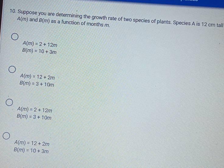 Suppose you are determining the growth rate of two species of plants. Species A is 12 cm tall
A(m) and B(m) as a function of months m.
A(m)=2+12m
B(m)=10+3m
A(m)=12+2m
B(m)=3+10m
A(m)=2+12m
B(m)=3+10m
A(m)=12+2m
B(m)=10+3m