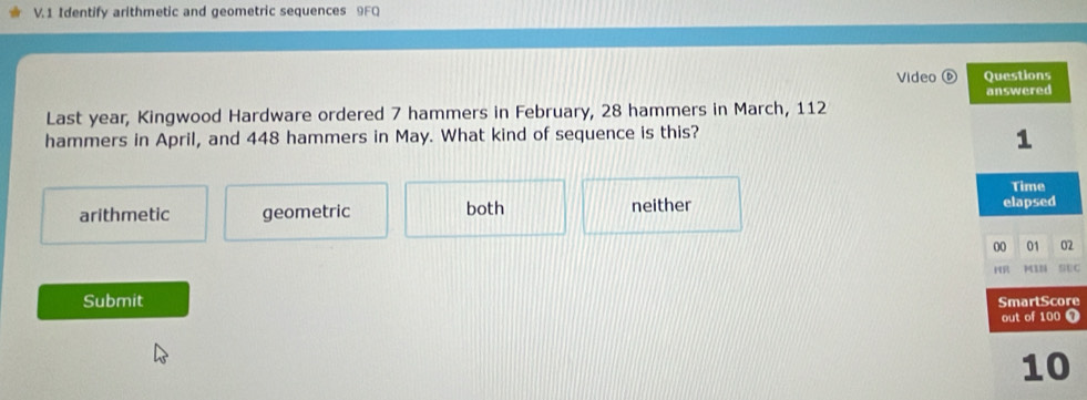 Identify arithmetic and geometric sequences 9FQ
Video 
Last year, Kingwood Hardware ordered 7 hammers in February, 28 hammers in March, 112
hammers in April, and 448 hammers in May. What kind of sequence is this?
arithmetic geometric both neither 
2
EC
Submit re
T