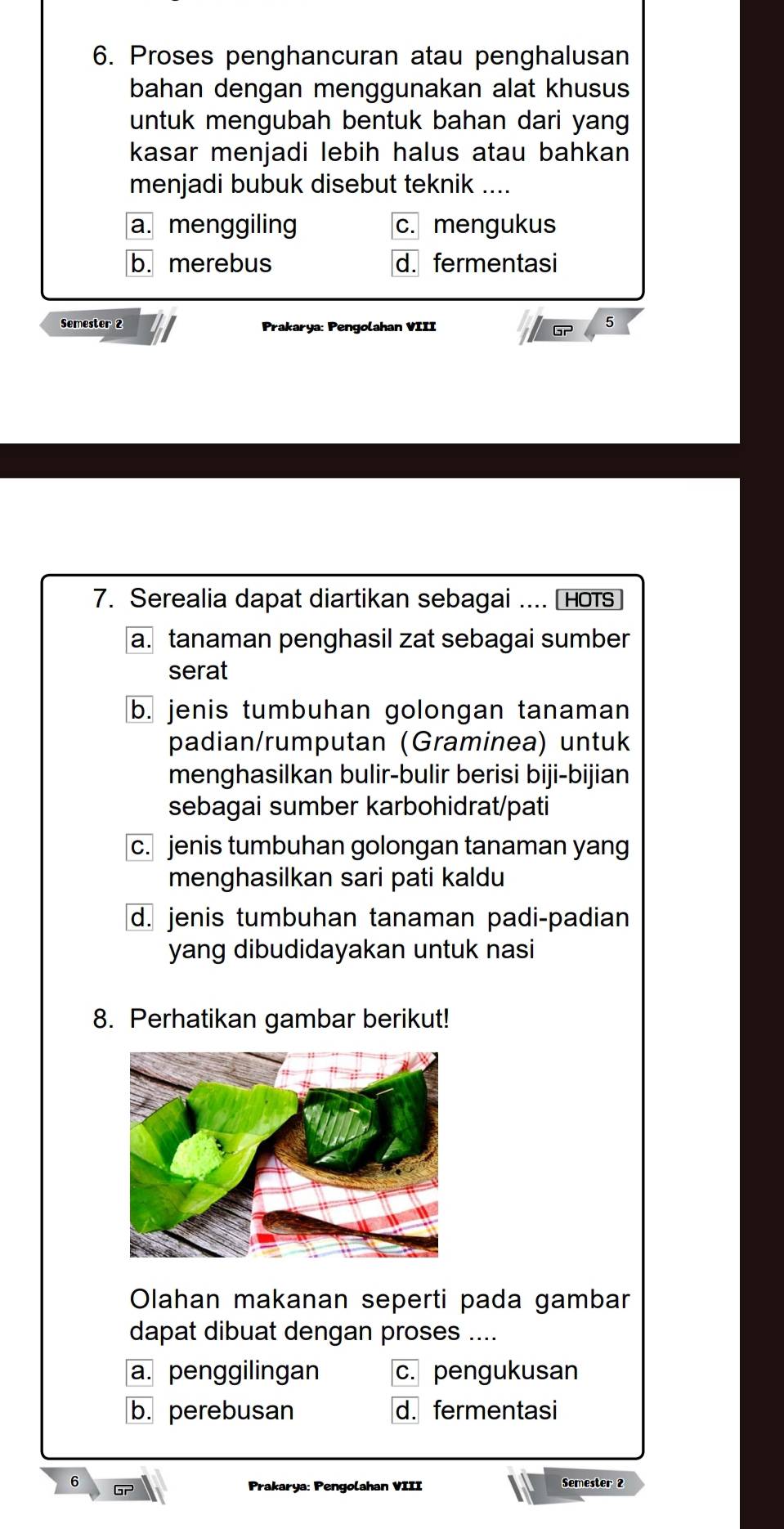 Proses penghancuran atau penghalusan
bahan dengan menggunakan alat khusus
untuk mengubah bentuk bahan dari yang
kasar menjadi lebih halus atau bahkan 
menjadi bubuk disebut teknik ....
a. menggiling c. mengukus
b. merebus d. fermentasi
Semester 2 Prakarya: Pengolahan VIII
6
7. Serealia dapat diartikan sebagai .... [HoTs
a. tanaman penghasil zat sebagai sumber
serat
b. jenis tumbuhan golongan tanaman
padian/rumputan (Graminea) untuk
menghasilkan bulir-bulir berisi biji-bijian
sebagai sumber karbohidrat/pati
c. jenis tumbuhan golongan tanaman yang
menghasilkan sari pati kaldu
d. jenis tumbuhan tanaman padi-padian
yang dibudidayakan untuk nasi
8. Perhatikan gambar berikut!
Olahan makanan seperti pada gambar
dapat dibuat dengan proses ....
a. penggilingan c. pengukusan
b. perebusan d. fermentasi

Prakarya: Pengolahan VIII Semester 2