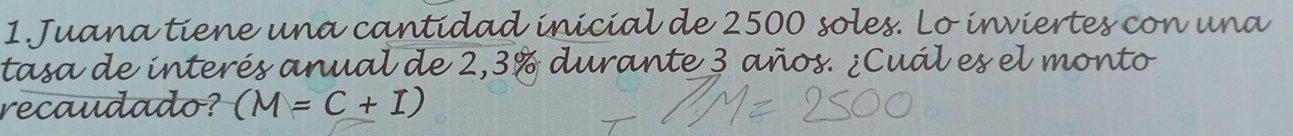 Juana tiene una cantidad inicial de 2500 soles. Lo inviertes con una 
tasa de interés anual de 2,3% durante 3 años. ¿Cuál es el monto 
recaudado? (M=C+I)