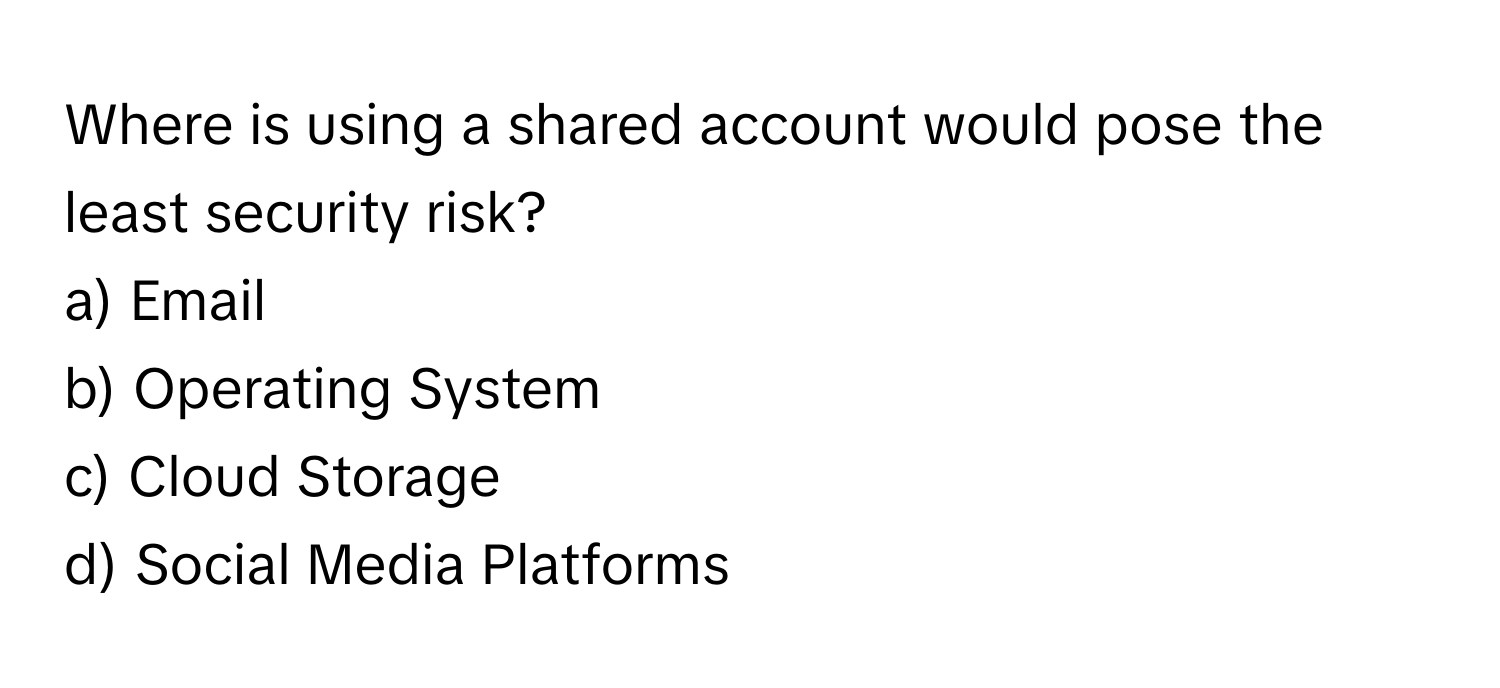 Where is using a shared account would pose the least security risk? 

a) Email 
b) Operating System 
c) Cloud Storage 
d) Social Media Platforms