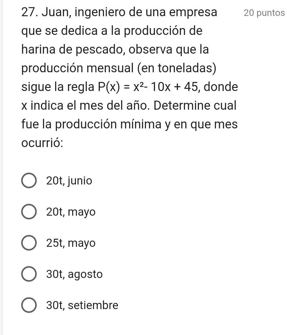 Juan, ingeniero de una empresa 20 puntos
que se dedica a la producción de
harina de pescado, observa que la
producción mensual (en toneladas)
sigue la regla P(x)=x^2-10x+45 , donde
x indica el mes del año. Determine cual
fue la producción mínima y en que mes
ocurrió:
20t, junio
20t, mayo
25t, mayo
30t, agosto
30t, setiembre