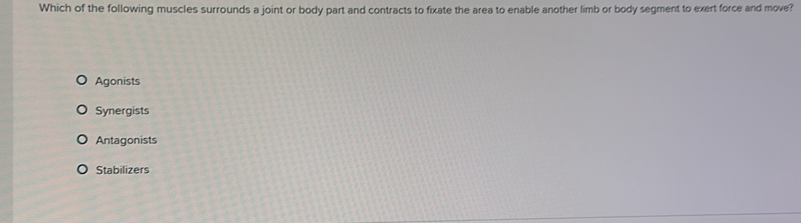 Which of the following muscles surrounds a joint or body part and contracts to fixate the area to enable another limb or body segment to exert force and move?
Agonists
Synergists
Antagonists
Stabilizers