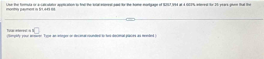 Use the formula or a calculator application to find the total interest paid for the home mortgage of $257,994 at 4.603% interest for 25 years given that the 
monthly payment is $1,449.88. 
Total interest is $□. 
(Simplify your answer. Type an integer or decimal rounded to two decimal places as needed.)