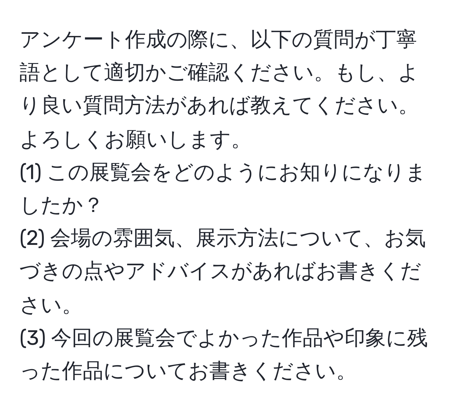 アンケート作成の際に、以下の質問が丁寧語として適切かご確認ください。もし、より良い質問方法があれば教えてください。よろしくお願いします。
(1) この展覧会をどのようにお知りになりましたか？
(2) 会場の雰囲気、展示方法について、お気づきの点やアドバイスがあればお書きください。
(3) 今回の展覧会でよかった作品や印象に残った作品についてお書きください。