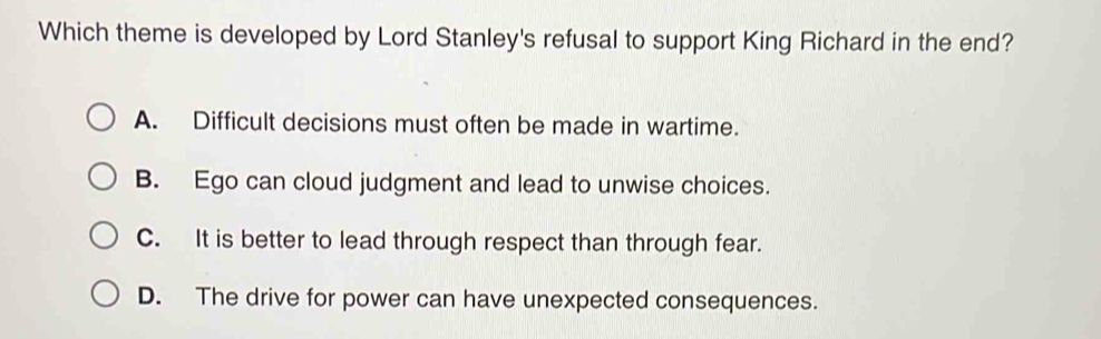 Which theme is developed by Lord Stanley's refusal to support King Richard in the end?
A. Difficult decisions must often be made in wartime.
B. Ego can cloud judgment and lead to unwise choices.
C. It is better to lead through respect than through fear.
D. The drive for power can have unexpected consequences.