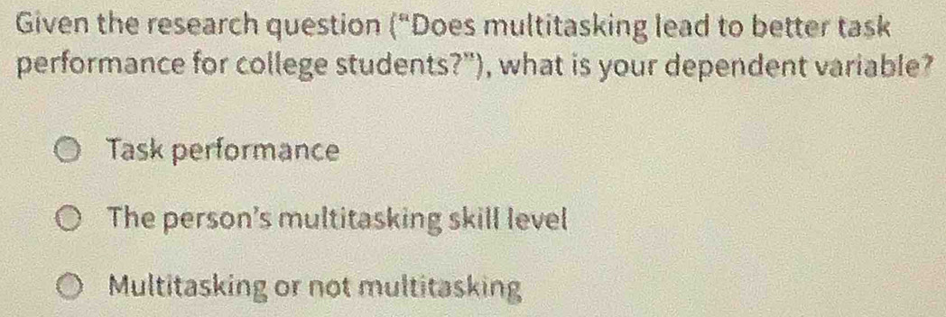 Given the research question (“Does multitasking lead to better task
performance for college students?"), what is your dependent variable?
Task performance
The person's multitasking skill level
Multitasking or not multitasking