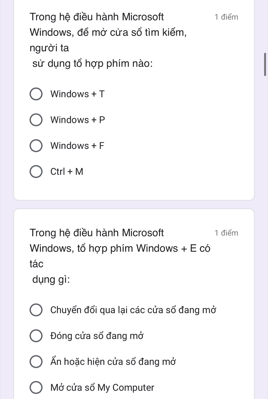 Trong hệ điều hành Microsoft 1 điểm
Windows, để mở cửa sổ tìm kiếm,
người ta
sử dụng tổ hợp phím nào:
Windows + T
Windows + P
Windows + F
Ctrl+M 
Trong hệ điều hành Microsoft 1 điểm
Windows, tổ hợp phím Windows + E có
tác
dụng gì:
Chuyển đổi qua lại các cửa sổ đang mở
Đóng cửa sổ đang mở
Ấn hoặc hiện cửa sổ đang mở
Mở cửa sổ My Computer