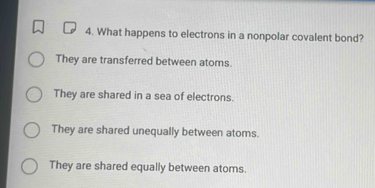 What happens to electrons in a nonpolar covalent bond?
They are transferred between atoms.
They are shared in a sea of electrons.
They are shared unequally between atoms.
They are shared equally between atoms.