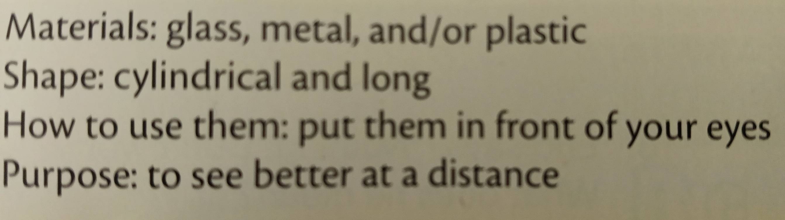 Materials: glass, metal, and/or plastic 
Shape: cylindrical and long 
How to use them: put them in front of your eyes 
Purpose: to see better at a distance