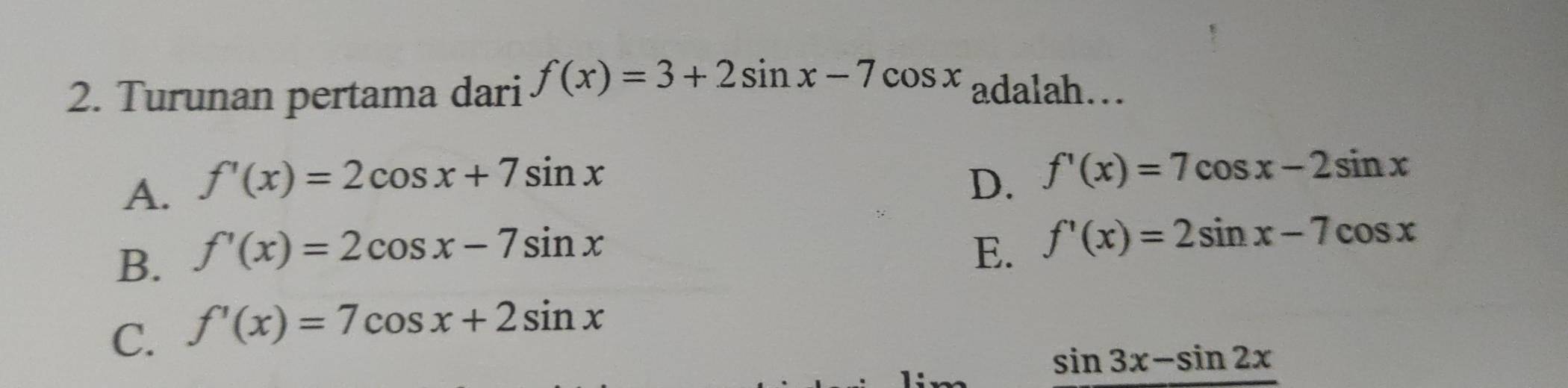 Turunan pertama dari f(x)=3+2sin x-7cos x adalah…
A. f'(x)=2cos x+7sin x D. f'(x)=7cos x-2sin x
B. f'(x)=2cos x-7sin x
E. f'(x)=2sin x-7cos x
C. f'(x)=7cos x+2sin x
sin 3x-sin 2x