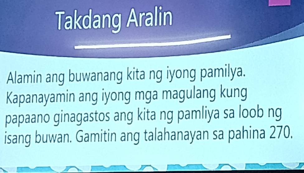 Takdang Aralin 
Alamin ang buwanang kita ng iyong pamilya. 
Kapanayamin ang iyong mga magulang kung 
papaano ginagastos ang kita ng pamliya sa loob ng 
isang buwan. Gamitin ang talahanayan sa pahina 270.