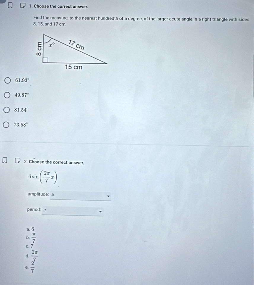 Choose the correct answer.
Find the measure, to the nearest hundredth of a degree, of the larger acute angle in a right triangle with sides
8, 15, and 17 cm.
61.93°
49.87°
81.54°
73.58°
2. Choose the correct answer.
6sin ( 2π /7 x)
_
amplitude: a
_
period: e
a. 6
b.  π /7 
c. 7
d.  2π /7 
e.  2/7 