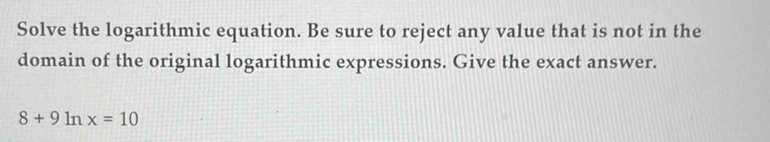 Solve the logarithmic equation. Be sure to reject any value that is not in the 
domain of the original logarithmic expressions. Give the exact answer.
8+9ln x=10