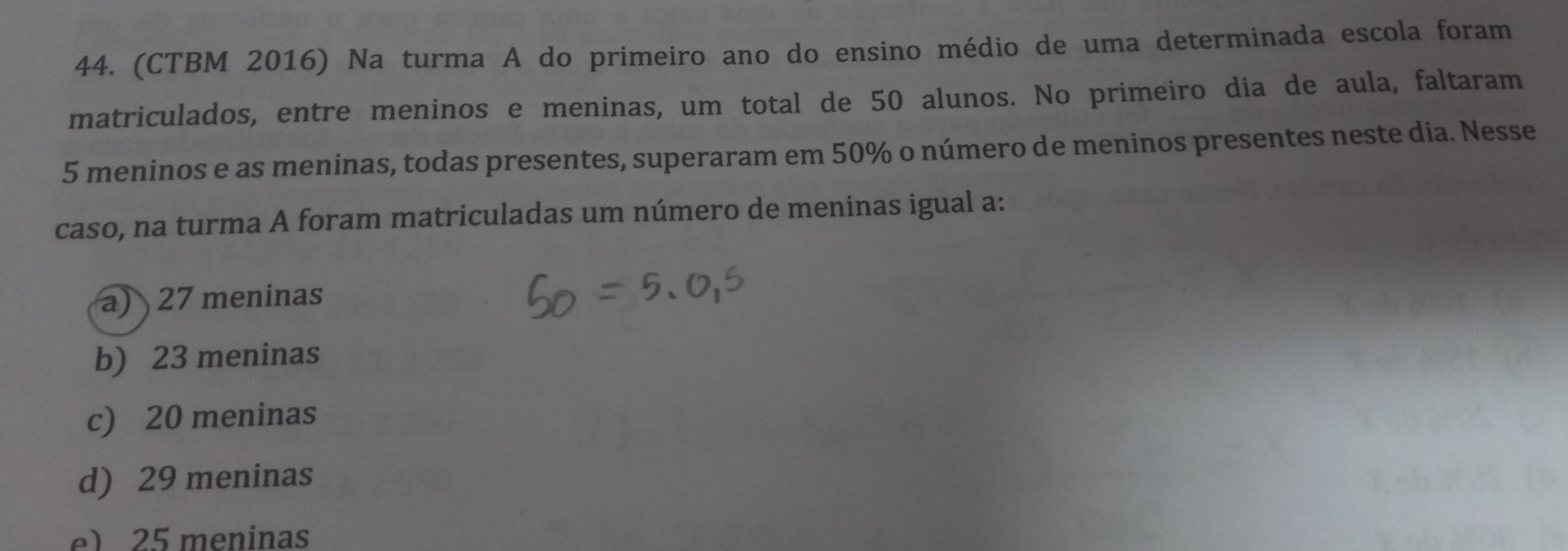 (CTBM 2016) Na turma A do primeiro ano do ensino médio de uma determinada escola foram
matriculados, entre meninos e meninas, um total de 50 alunos. No primeiro dia de aula, faltaram
5 meninos e as meninas, todas presentes, superaram em 50% o número de meninos presentes neste dia. Nesse
caso, na turma A foram matriculadas um número de meninas igual a:
a) 27 meninas
b) 23 meninas
c) 20 meninas
d) 29 meninas
e) 25 meninas