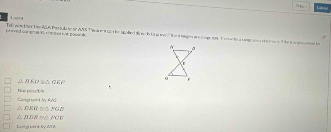 Return Submil
1 point
proved congruent, choose not possible.
Tell whether the ASA Postulate or AAS Theorem can be applied directly to prove if the triangles are congruent. Then write a congruency statement. If the triangles cannot be
H D
C
△ HED≌ △ GEF
G F
Not possible
Congruent by AAS
△ DEH≌ △ FGE
△ HDE≌ △ FGE
Congruent by ASA