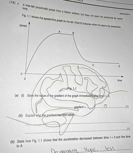 time.
(18) 1 A free-fall parachutist jumps from a helium balloon, but does not open his parachute for some
Fig. 1.1 shows th
[1]
.[1]
(b) State how Fig. 1.1 shows that the acceleration decreased between timetime
_
to A.