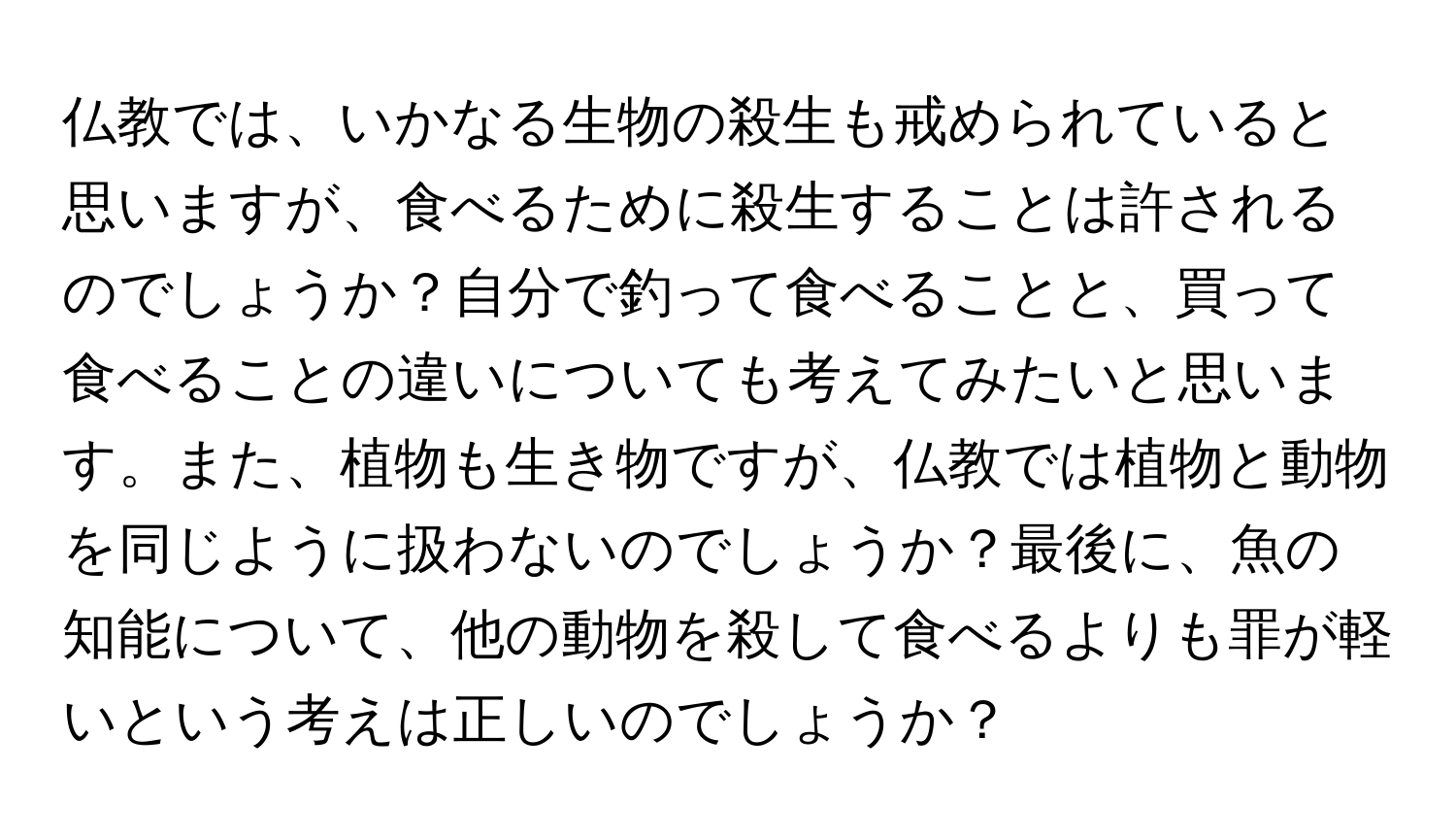 仏教では、いかなる生物の殺生も戒められていると思いますが、食べるために殺生することは許されるのでしょうか？自分で釣って食べることと、買って食べることの違いについても考えてみたいと思います。また、植物も生き物ですが、仏教では植物と動物を同じように扱わないのでしょうか？最後に、魚の知能について、他の動物を殺して食べるよりも罪が軽いという考えは正しいのでしょうか？