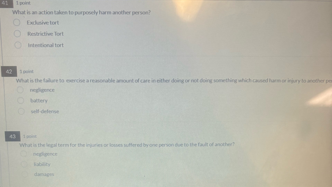 41 1 point
What is an action taken to purposely harm another person?
Exclusive tort
Restrictive Tort
Intentional tort
42 1 point
What is the failure to exercise a reasonable amount of care in either doing or not doing something which caused harm or injury to another pe
negligence
battery
self-defense
43 1 point
What is the legal term for the injuries or losses suffered by one person due to the fault of another?
negligence
liability
damages