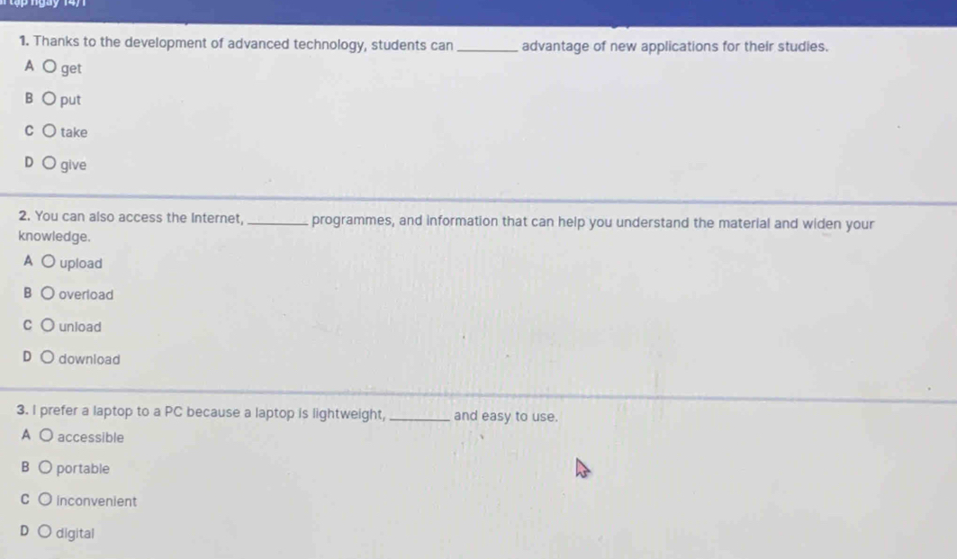 Thanks to the development of advanced technology, students can _advantage of new applications for their studies.
A get
B put
C take
give
2. You can also access the Internet, _programmes, and information that can help you understand the material and widen your
knowledge.
A ( upload
B overload
C unload
download
3. I prefer a laptop to a PC because a laptop is lightweight,_ and easy to use.
A O accessible
B portable
C inconvenient
digital