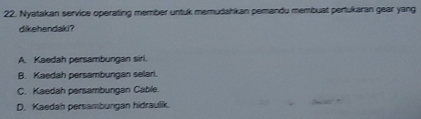 Nyatakan service operating member untuk memudahkan pemandu membuat pertukaran gear yang
dikehendaki?
A. Kaedah persambungan siri.
B. Kaedah persambungan selari.
C. Kaedah persambungan Cable.
D. Kaedah persambungan hidraulik.