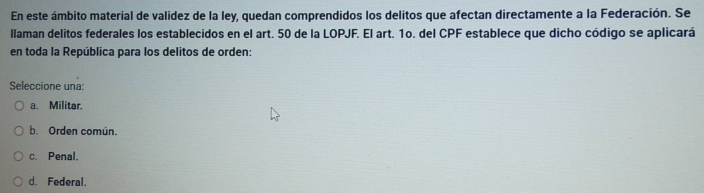 En este ámbito material de validez de la ley, quedan comprendidos los delitos que afectan directamente a la Federación. Se
Ilaman delitos federales los establecidos en el art. 50 de la LOPJF. El art. 1o. del CPF establece que dicho código se aplicará
en toda la República para los delitos de orden:
Seleccione una:
a. Militar.
b. Orden común.
c. Penal.
d. Federal.