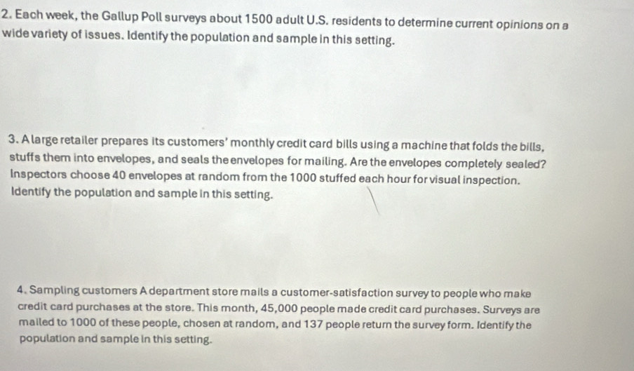 Each week, the Gallup Poll surveys about 1500 adult U.S. residents to determine current opinions on a 
wide variety of issues. Identify the population and sample in this setting. 
3. A large retailer prepares its customers’ monthly credit card bills using a machine that folds the bills, 
stuffs them into envelopes, and seals the envelopes for mailing. Are the envelopes completely sealed? 
Inspectors choose 40 envelopes at random from the 1000 stuffed each hour for visual inspection. 
Identify the population and sample in this setting. 
4. Sampling customers A department store mails a customer-satisfaction survey to people who make 
credit card purchases at the store. This month, 45,000 people made credit card purchases. Surveys are 
mailed to 1000 of these people, chosen at random, and 137 people return the survey form. Identify the 
population and sample in this setting.