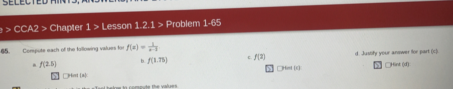 · CCA2 > Chapter 1> Lesson 1.2.1 > Problem 1-65
65. Compute each of the following values for f(x)= 1/x-2 
a. f(2.5) b. f(1.75) c. f(2) d. Justify your answer for part (c).
Hint (c) Hint (d):
JHint (a)::
Toal helow to compute the values