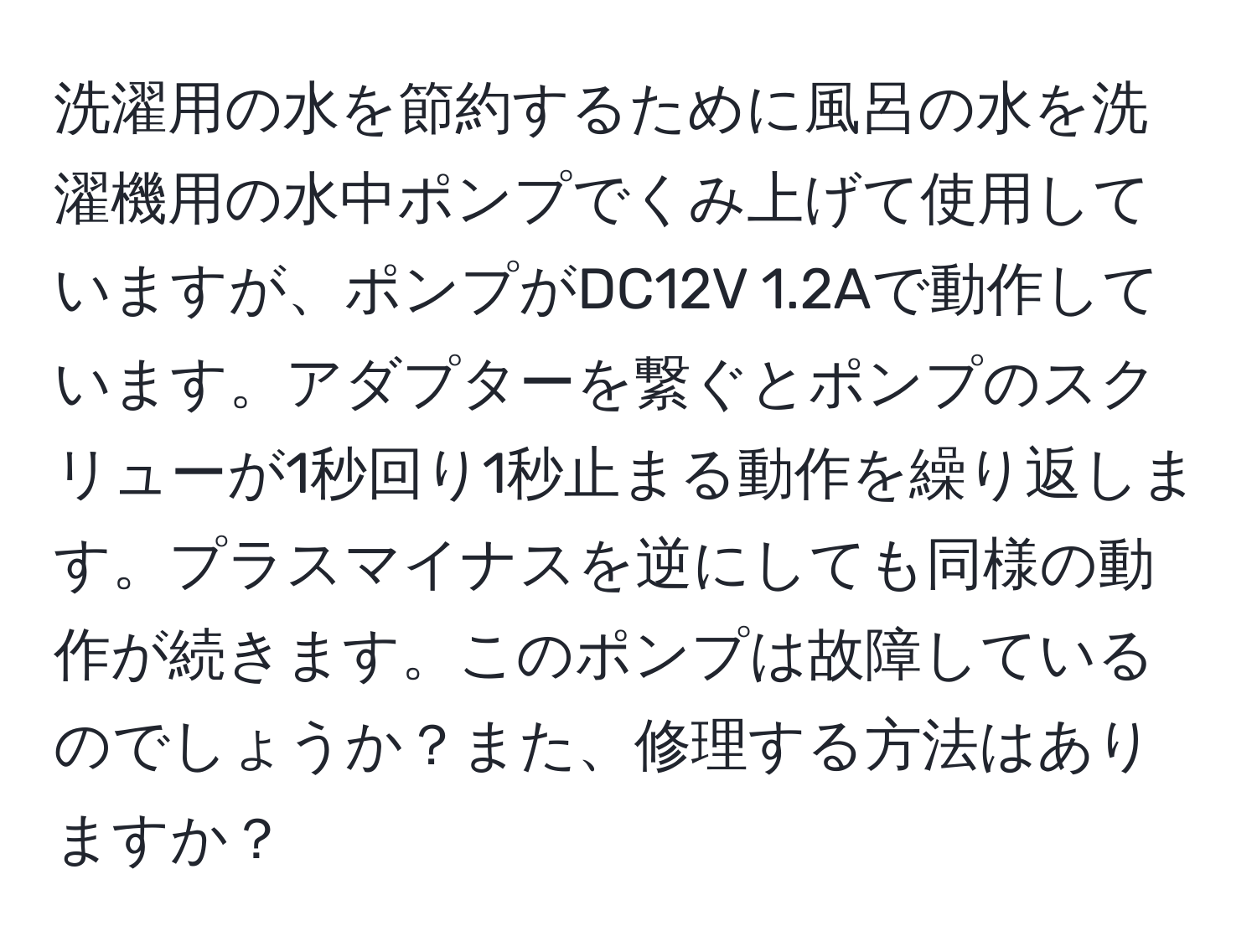 洗濯用の水を節約するために風呂の水を洗濯機用の水中ポンプでくみ上げて使用していますが、ポンプがDC12V 1.2Aで動作しています。アダプターを繋ぐとポンプのスクリューが1秒回り1秒止まる動作を繰り返します。プラスマイナスを逆にしても同様の動作が続きます。このポンプは故障しているのでしょうか？また、修理する方法はありますか？