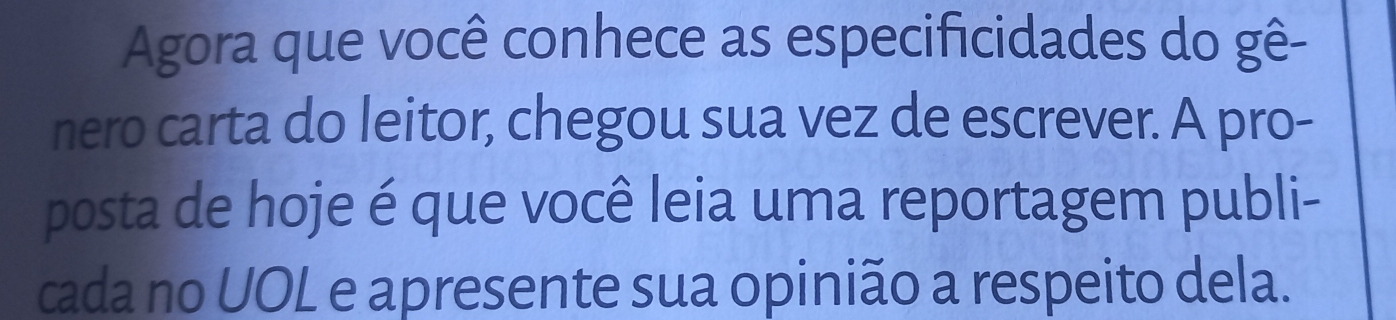 Agora que você conhece as especificidades do gê- 
nero carta do leitor, chegou sua vez de escrever. A pro- 
posta de hoje é que você leia uma reportagem publi- 
cada no UOL e apresente sua opinião a respeito dela.